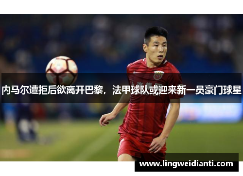 内马尔遭拒后欲离开巴黎，法甲球队或迎来新一员豪门球星